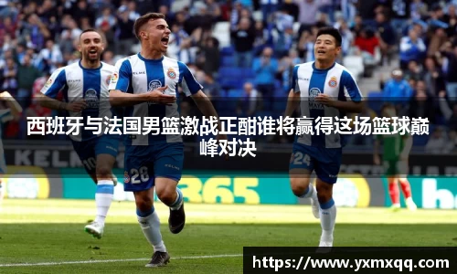 西班牙与法国男篮激战正酣谁将赢得这场篮球巅峰对决